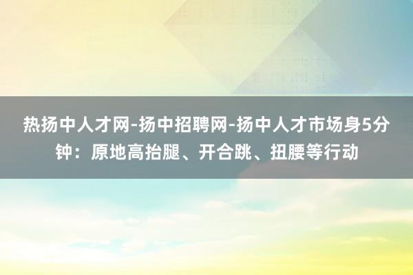 热扬中人才网-扬中招聘网-扬中人才市场身5分钟:原地高抬腿、开合跳、扭腰等行动